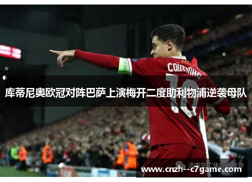 库蒂尼奥欧冠对阵巴萨上演梅开二度助利物浦逆袭母队